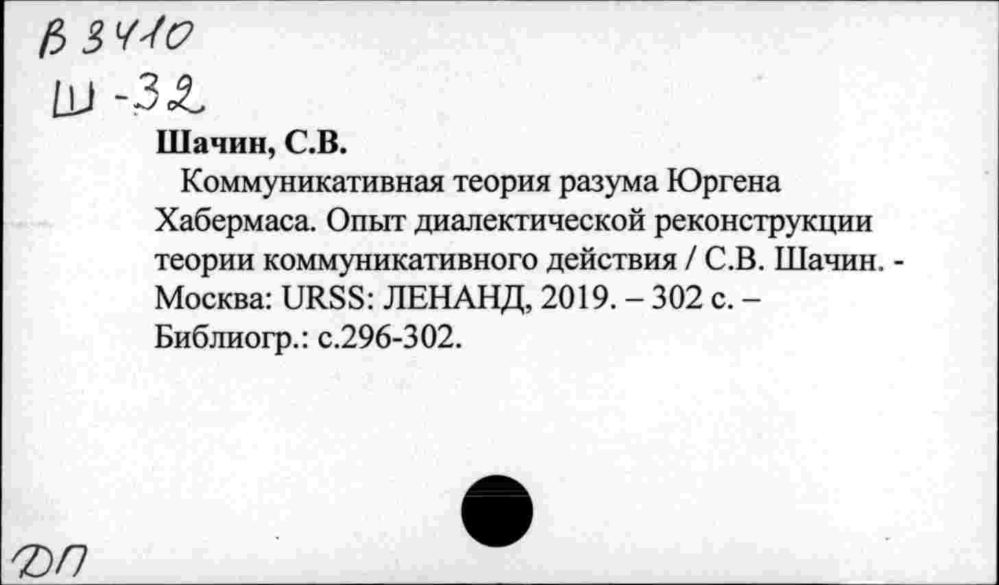 ﻿fi S'f-f'о
LU -ЗЛ
Шачин, С.В.
Коммуникативная теория разума Юргена Хабермаса. Опыт диалектической реконструкции теории коммуникативного действия /С.В. Шачин. -Москва: URSS: ЛЕНАНД, 2019. - 302 с. -Библиогр.: с.296-302.